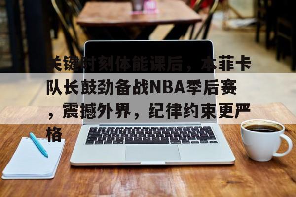 关键时刻体能课后，本菲卡队长鼓劲备战NBA季后赛，震撼外界，纪律约束更严格的简单介绍-Kaiyun Sports