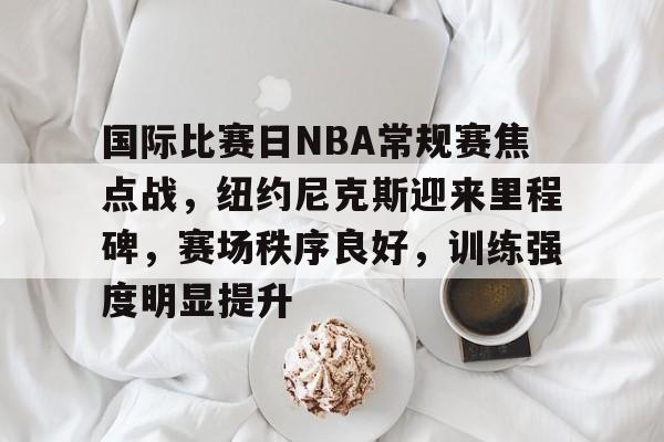 国际比赛日NBA常规赛焦点战，纽约尼克斯迎来里程碑，赛场秩序良好，训练强度明显提升的简单介绍-League of Legends