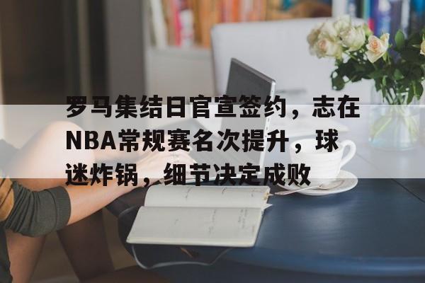  罗马集结日官宣签约，志在NBA常规赛名次提升，球迷炸锅，细节决定成败-League of Legends